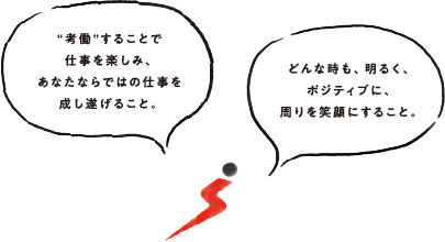 「考働」することで仕事を楽しみ、あなたならではの仕事を成し遂げること。どんな時も、明るく、ポジティブに、周りを笑顔にすること。