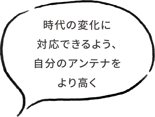 時代の変化に対応できるよう、自分のアンテナをより高く