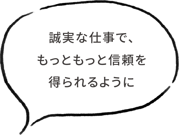 誠実な仕事で、もっともっと信頼を得られるように