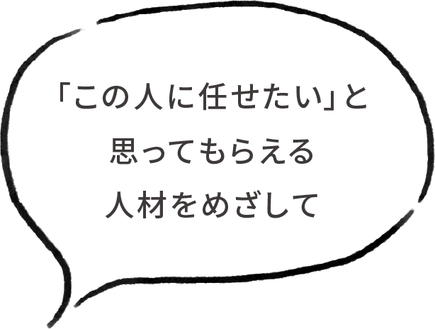 「この人に任せたい」と思ってもらえる人材をめざして